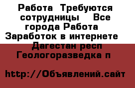 Работа .Требуются сотрудницы  - Все города Работа » Заработок в интернете   . Дагестан респ.,Геологоразведка п.